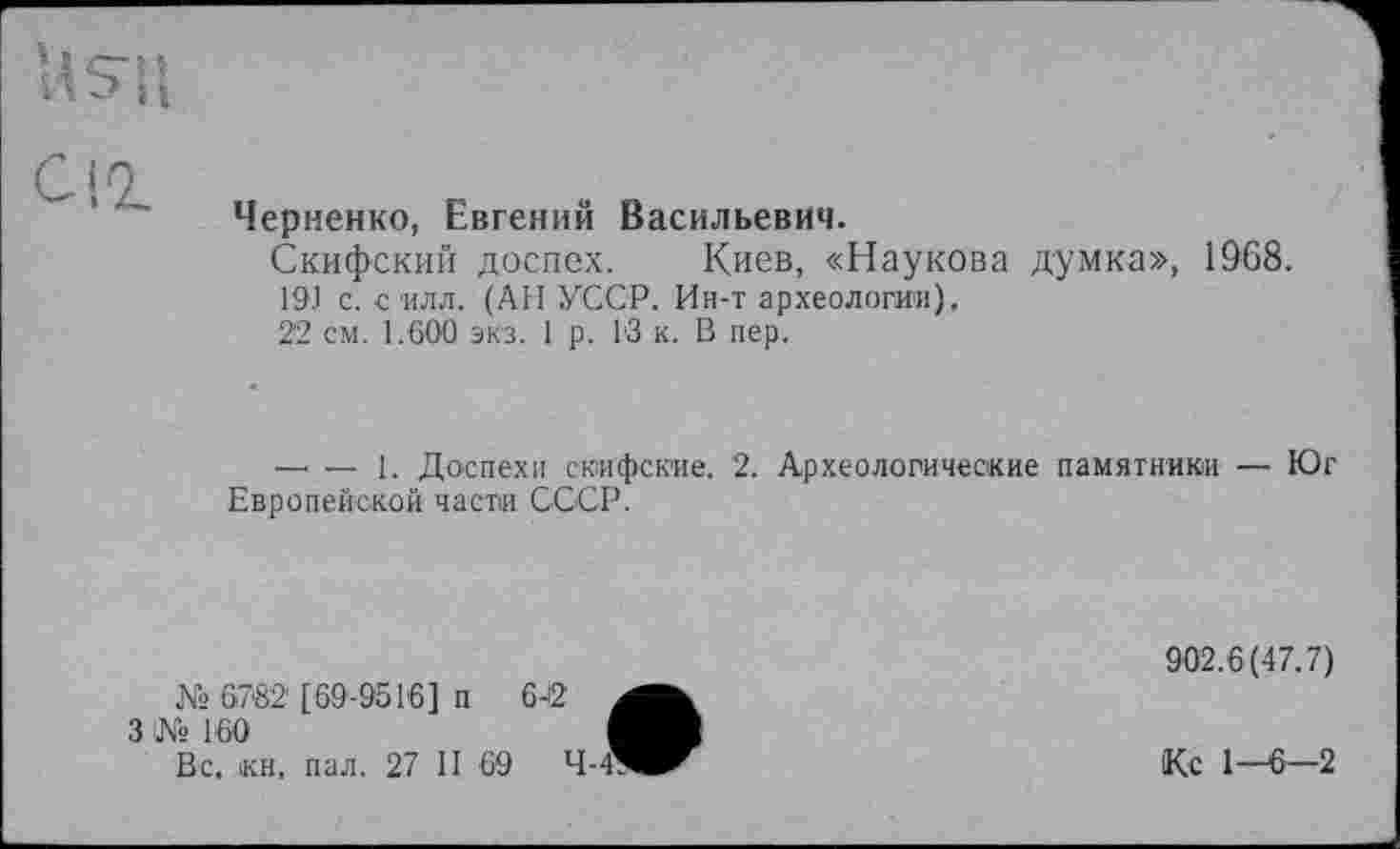 ﻿U su
Cio.
Черненко, Евгений Васильевич.
Скифский доспех. Киев, «Наукова думка», 1968.
19.1 с. силл. (АН УССР. Ин-т археологии),
22 см. 1.600 экз. 1 р. 1'3 к. В пер.
-------1. Доспехи скифские. 2. Археологические памятники — Юг Европейской части СССР.
№ 6782' [69-9516] п
3 № 160
Вс, кн, пал. 27 II 69
902.6(47.7)
Ко 1—6—2